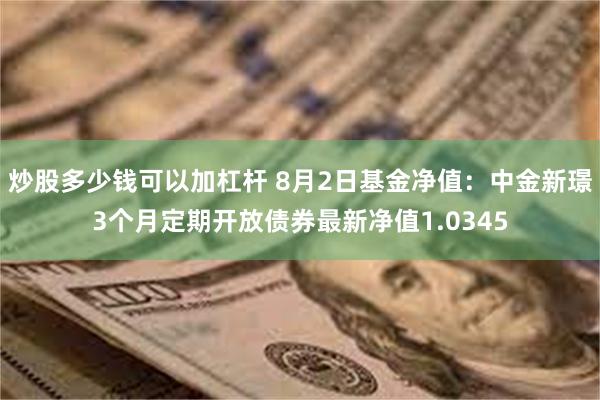 炒股多少钱可以加杠杆 8月2日基金净值：中金新璟3个月定期开放债券最新净值1.0345