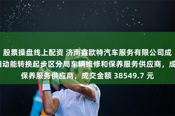 股票操盘线上配资 济南鑫欧特汽车服务有限公司成为济南市公安局新旧动能转换起步区分局车辆维修和保养服务供应商，成交金额 38549.7 元