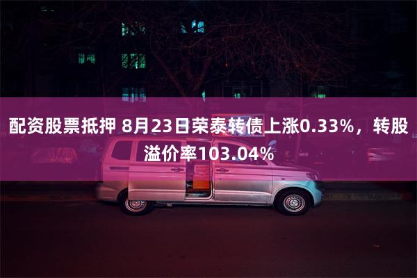 配资股票抵押 8月23日荣泰转债上涨0.33%，转股溢价率103.04%