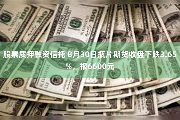 股票质押融资信托 8月30日瓶片期货收盘下跌3.65%，报6600元