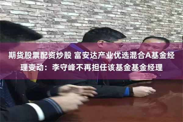 期货股票配资炒股 富安达产业优选混合A基金经理变动：李守峰不再担任该基金基金经理