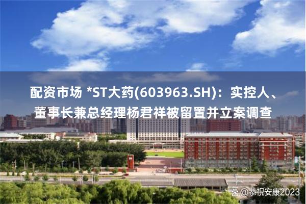 配资市场 *ST大药(603963.SH)：实控人、董事长兼总经理杨君祥被留置并立案调查