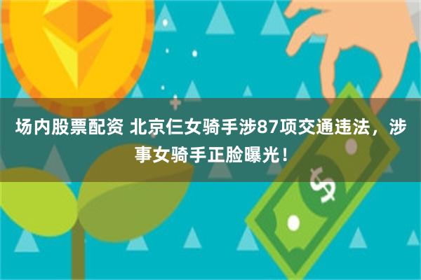 场内股票配资 北京仨女骑手涉87项交通违法，涉事女骑手正脸曝光！