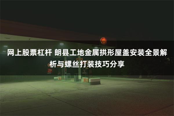 网上股票杠杆 朗县工地金属拱形屋盖安装全景解析与螺丝打装技巧分享