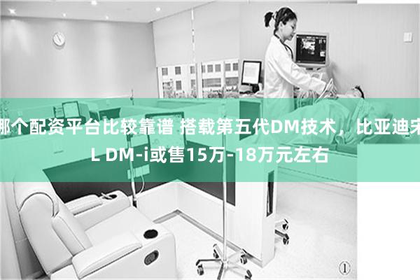 哪个配资平台比较靠谱 搭载第五代DM技术，比亚迪宋L DM-i或售15万-18万元左右