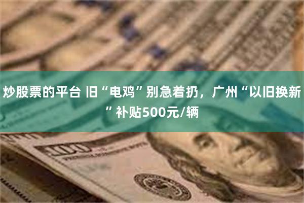 炒股票的平台 旧“电鸡”别急着扔，广州“以旧换新”补贴500元/辆