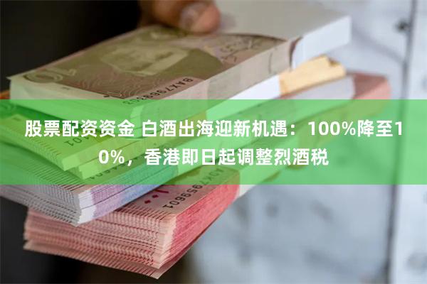 股票配资资金 白酒出海迎新机遇：100%降至10%，香港即日起调整烈酒税