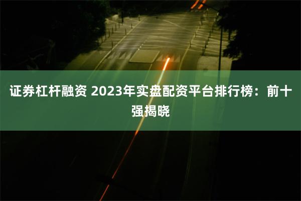 证券杠杆融资 2023年实盘配资平台排行榜：前十强揭晓