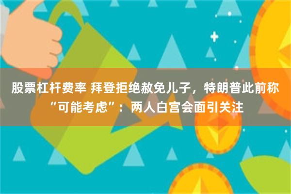 股票杠杆费率 拜登拒绝赦免儿子，特朗普此前称“可能考虑”：两人白宫会面引关注