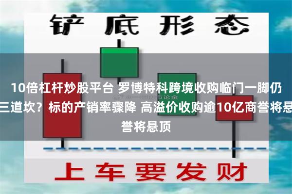 10倍杠杆炒股平台 罗博特科跨境收购临门一脚仍存三道坎？标的产销率骤降 高溢价收购逾10亿商誉将悬顶