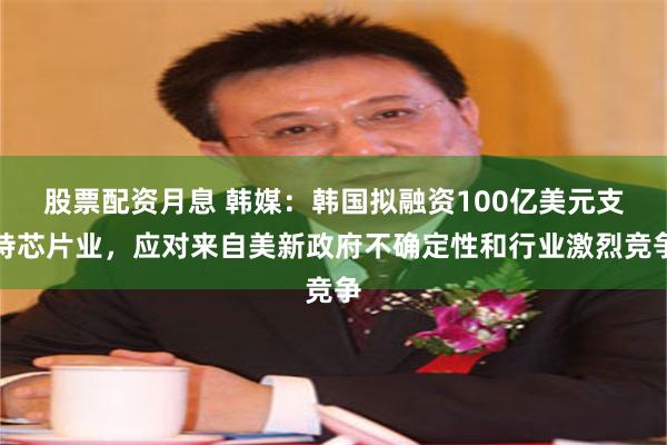 股票配资月息 韩媒：韩国拟融资100亿美元支持芯片业，应对来自美新政府不确定性和行业激烈竞争