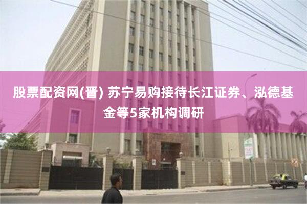 股票配资网(晋) 苏宁易购接待长江证券、泓德基金等5家机构调研