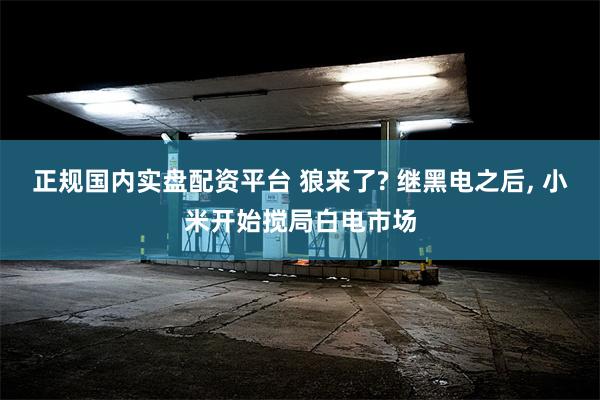 正规国内实盘配资平台 狼来了? 继黑电之后, 小米开始搅局白电市场