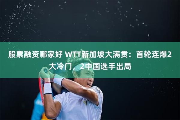 股票融资哪家好 WTT新加坡大满贯：首轮连爆2大冷门，2中国选手出局