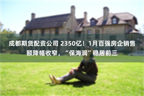 成都期货配资公司 2350亿！1月百强房企销售额降幅收窄，“保海润”稳居前三