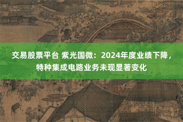 交易股票平台 紫光国微：2024年度业绩下降，特种集成电路业务未现显著变化