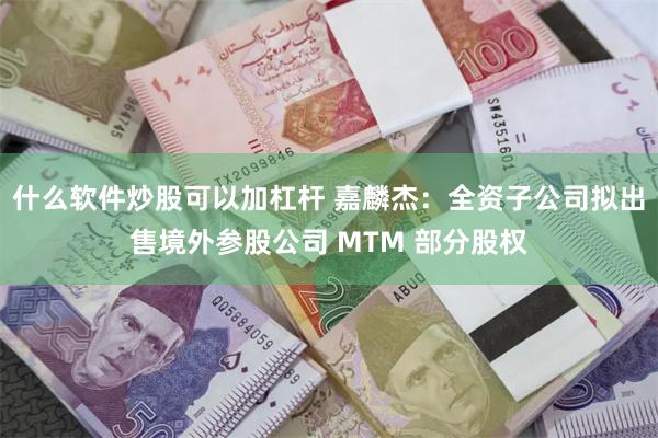 什么软件炒股可以加杠杆 嘉麟杰：全资子公司拟出售境外参股公司 MTM 部分股权