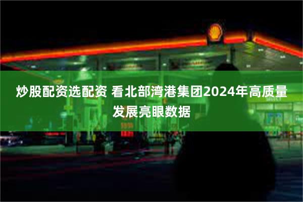 炒股配资选配资 看北部湾港集团2024年高质量发展亮眼数据