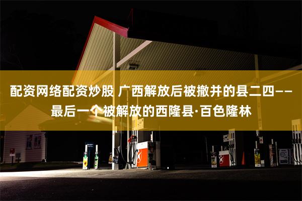 配资网络配资炒股 广西解放后被撤并的县二四——最后一个被解放的西隆县·百色隆林