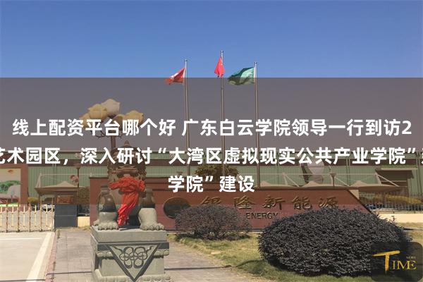 线上配资平台哪个好 广东白云学院领导一行到访289艺术园区，深入研讨“大湾区虚拟现实公共产业学院”建设