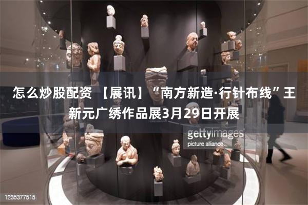 怎么炒股配资 【展讯】“南方新造·行针布线”王新元广绣作品展3月29日开展